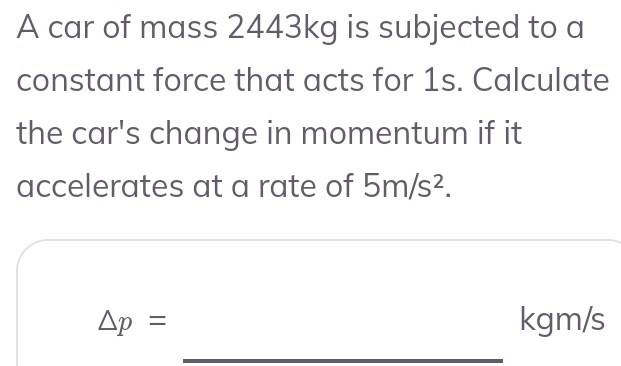 A car of mass 2443kg is subjected to a 
constant force that acts for 1s. Calculate 
the car's change in momentum if it 
accelerates at a rate of 5m/s^2. 
_
△ p= kgm/s
_