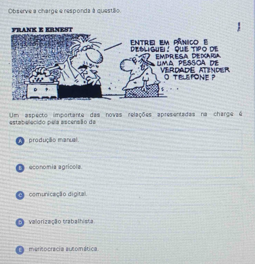 Observe a charge e responda à questão.
Um aspecto importante das novas relações apresentadas na charge é
estabelecido pela ascensão da
A produção manual.
: economia agrícola.
O comunicação digital.
D valorização trabalhista.
E meritocracia automática.