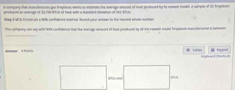 A company that manulactures gas fireplaces wants to estimate the average amount of heat produced by its newest model. A sample of 32 fireplaces 
produced an average of 22,740 BTUs of heat with a standard deviation of 342 BTUs. 
Step 2 of 2; Construct a 90% confidence interval. Round your answer to the nearest whole number 
The company can say with 90% confidence that the average amount of heat produced by all the newest model fireplaces manufactured is between 
_ 
. 
Answer 4 Points Tables Keypad 
Keyboard Shortcuts 
BTUs and BTUS