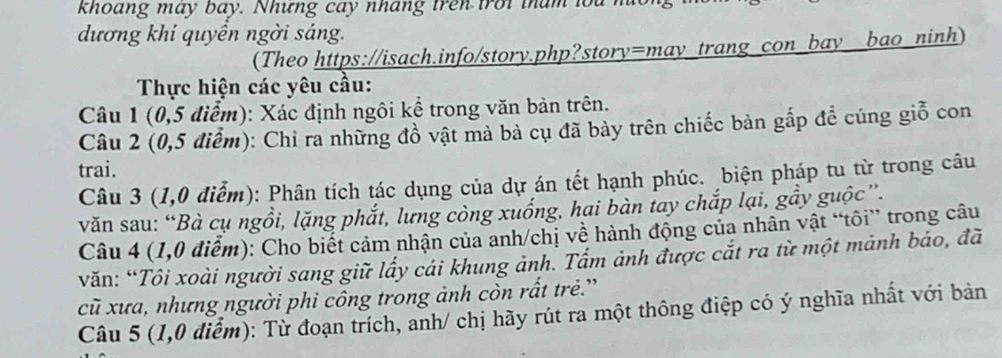 khoang may bay. Nhưng cay nháng trên troi tham lou no 
dương khí quyền ngời sáng. 
(Theo https://isach.info/story.php?story=may_trang_con_bay__bao_ninh) 
Thực hiện các yêu cầu: 
Câu 1 (0,5 điểm): Xác định ngôi kể trong văn bản trên. 
Câu 2 (0,5 điểm): Chỉ ra những đồ vật mả bà cụ đã bảy trên chiếc bản gấp đề cúng giỗ con 
trai. 
Câu 3 (1,0 điểm): Phân tích tác dụng của dự án tết hạnh phúc. biện pháp tu từ trong câu 
văn sau: “Bà cụ ngồi, lặng phắt, lưng còng xuống, hai bàn tay chắp lại, gầy guộc”. 
Câu 4 (1,0 điểm): Cho biết cảm nhận của anh/chị về hành động của nhân vật “tôi” trong câu 
văn: “Tôi xoài người sang giữ lấy cái khung ảnh. Tấm ảnh được cắt ra từ một mảnh bảo, đã 
cũ xưa, nhưng người phi công trong ảnh còn rất trẻ.' 
Câu 5 (1,0 điểm): Từ đoạn trích, anh/ chị hãy rút ra một thông điệp có ý nghĩa nhất với bản