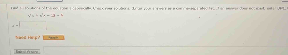 Find all solutions of the equation algebraically. Check your solutions. (Enter your answers as a comma-separated list. If an answer does not exist, enter DNE.)
sqrt(x)+sqrt(x-12)=6
x=|
Need Help? Read It 
Submit Answer