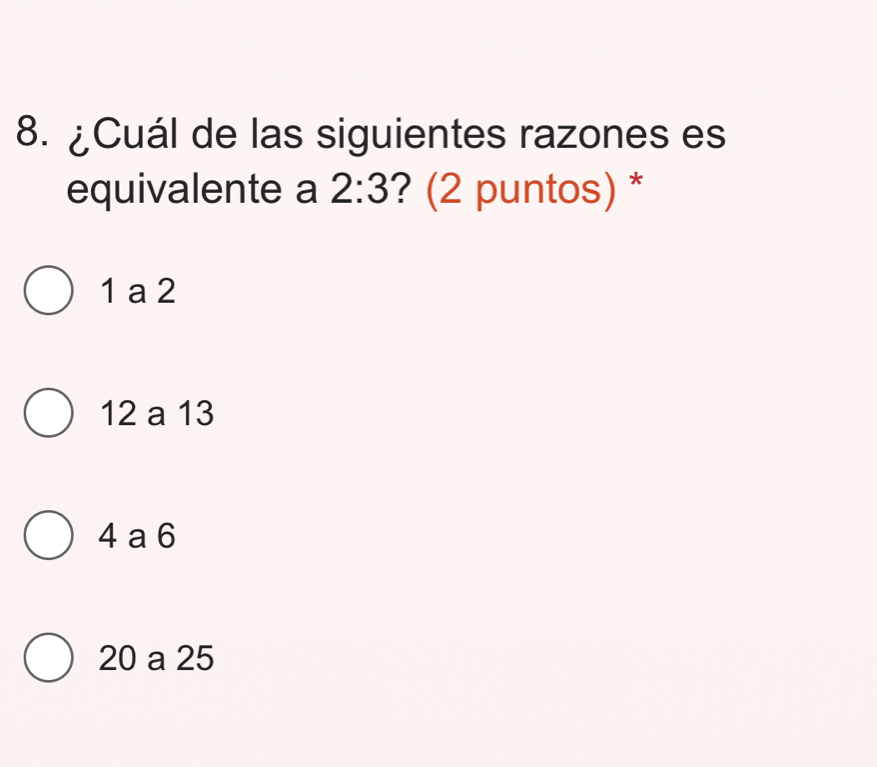 ¿Cuál de las siguientes razones es
equivalente a 2:3 ? (2 puntos) *
1 a 2
12 a 13
4 a 6
20 a 25