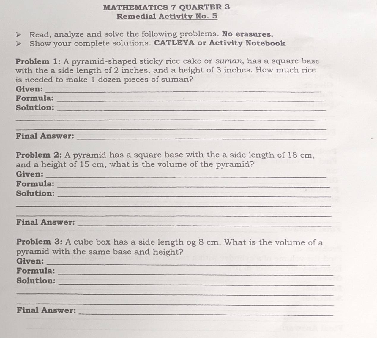 MATHEMATICS 7 QUARTER 3 
Remedial Activity No. 5 
Read, analyze and solve the following problems. No erasures. 
Show your complete solutions. CATLEYA or Activity Notebook 
Problem 1: A pyramid-shaped sticky rice cake or suman, has a square base 
with the a side length of 2 inches, and a height of 3 inches. How much rice 
is needed to make 1 dozen pieces of suman? 
Given:_ 
Formula:_ 
Solution:_ 
_ 
_ 
Final Answer:_ 
Problem 2: A pyramid has a square base with the a side length of 18 cm, 
and a height of 15 cm, what is the volume of the pyramid? 
Given:_ 
Formula:_ 
Solution:_ 
_ 
_ 
Final Answer:_ 
Problem 3: A cube box has a side length og 8 cm. What is the volume of a 
pyramid with the same base and height? 
Given:_ 
Formula:_ 
_ 
Solution: 
_ 
_ 
_ 
Final Answer: