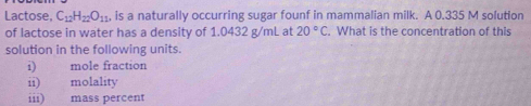 Lactose, C_12H_22O_11 is a naturally occurring sugar founf in mammalian milk. A 0.335 M solution 
of lactose in water has a density of 1.0432 g/mL at 20°C. What is the concentration of this 
solution in the following units. 
i) mole fraction 
ii) molality 
iii) mass percent