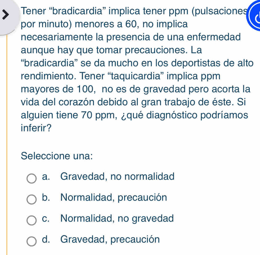 Tener “bradicardia” implica tener ppm (pulsaciones
por minuto) menores a 60, no implica
necesariamente la presencia de una enfermedad
aunque hay que tomar precauciones. La
“bradicardia” se da mucho en los deportistas de alto
rendimiento. Tener “taquicardia” implica ppm
mayores de 100, no es de gravedad pero acorta la
vida del corazón debido al gran trabajo de éste. Si
alguien tiene 70 ppm, ¿qué diagnóstico podríamos
inferir?
Seleccione una:
a. Gravedad, no normalidad
b. Normalidad, precaución
c. Normalidad, no gravedad
d. Gravedad, precaución