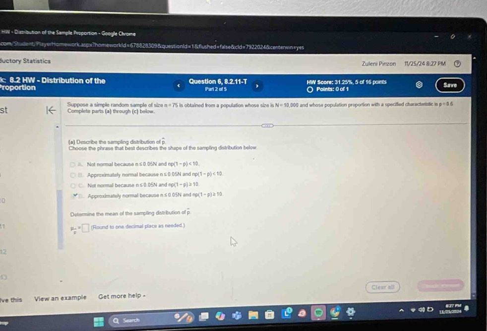 HW - Dispribution of the Sample Proportion - Google Chrome
com/Student/PlayerHomework.aspx?homeworkld=678828309&questionld=1&flushed=false&cld=7922024&centerwin=yes
ductory Statístics Zuleni Pinzon 11/25/24 8:27 PM
k: 8.2 HW - Distribution of the Question 6, 8.2.11-T HW Score: 31.25%, 5 of 16 points Save
roportion Part 2 of 5 Points: 0 of 1
Suppose a simple random sample of size n=75 is obtained from a population whose size is N=10,000 and whose population proportion with a specified characteristic is p=0.6
st Complete parts (a) through (c) below.
(a) Describe the sampling distribution of overline p
Choose the phrase that best describes the shape of the sampling distribution below. Not normal because r ≤ 0.05N and np(1-p)<10</tex>.
B. Approximately normal because n≤ 0.05N and np(1-p)<10</tex>.
C. Not normal because n≤ 0.05N and np(1-p)≥ 10 . Approximately normal because n≤ 0.05N and np(1-p)≥ 10
Determine the mean of the sampling distribution of overline p
mu _p=p=□ (Round to one decimal place as needed.)
12
13
Clear all
Ive this View an example Get more help -
627 PM
10s
Search