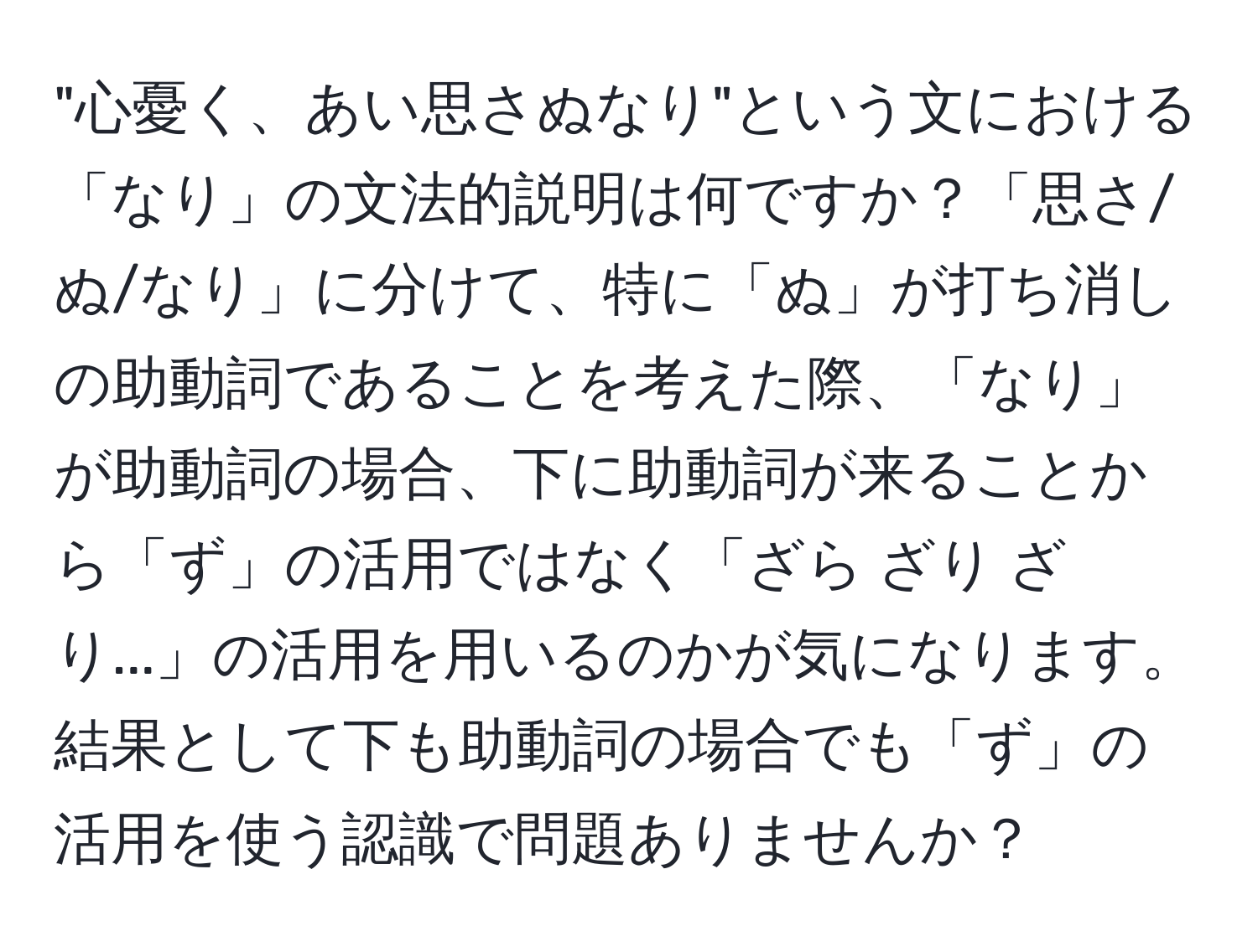 "心憂く、あい思さぬなり"という文における「なり」の文法的説明は何ですか？「思さ/ぬ/なり」に分けて、特に「ぬ」が打ち消しの助動詞であることを考えた際、「なり」が助動詞の場合、下に助動詞が来ることから「ず」の活用ではなく「ざら ざり ざり...」の活用を用いるのかが気になります。結果として下も助動詞の場合でも「ず」の活用を使う認識で問題ありませんか？