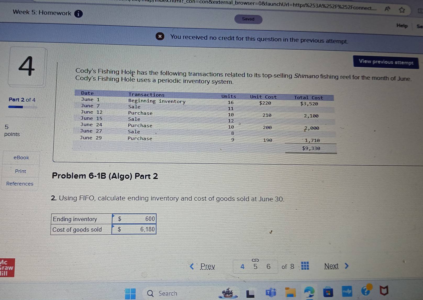 html?_con=con&external_browser=0&launchUrl=https%253A%252F%252Fconnect... 
a 
Week 5: Homework Saved 
Help Sa 
You received no credit for this question in the previous attempt. 
4 
View previous attempt 
Cody's Fishing Hole has the following transactions related to its top-selling Shimano fishing reel for the month of June. 
Cody's Fishing Hole uses a periodic inventory system. 
Part 2 of 4 
5 
points 
eBook 
Print Problem 6-1B (Algo) Part 2 
References 
2. Using FIFO, calculate ending inventory and cost of goods sold at June 30. 
Mc 
raw Prev 4 5 6 of 8 Next 
ill 
Search