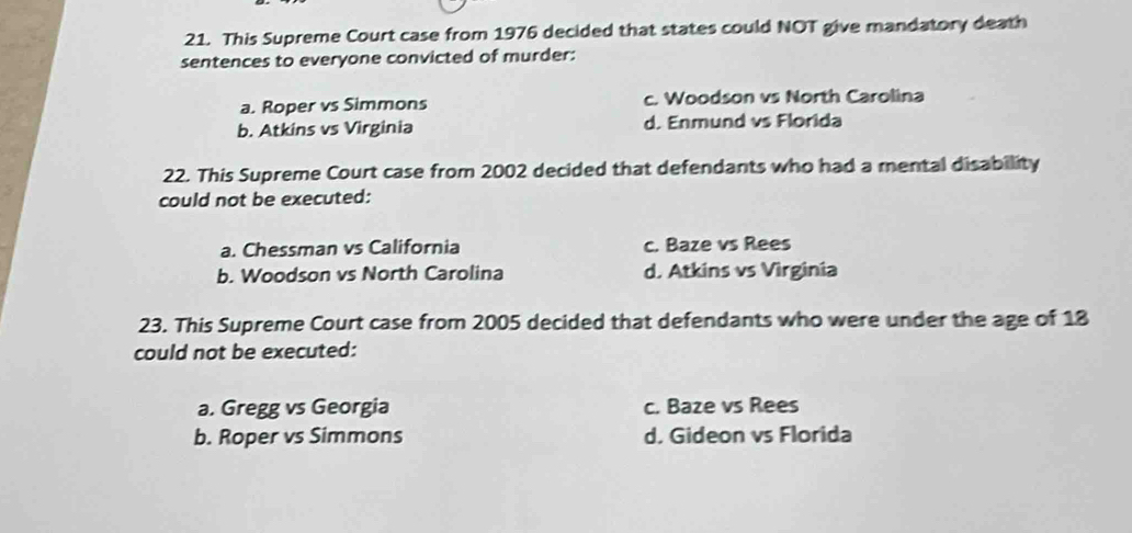 This Supreme Court case from 1976 decided that states could NOT give mandatory death
sentences to everyone convicted of murder:
a. Roper vs Simmons c. Woodson vs North Carolina
b. Atkins vs Virginia d. Enmund vs Florida
22. This Supreme Court case from 2002 decided that defendants who had a mental disability
could not be executed:
a. Chessman vs California c. Baze vs Rees
b. Woodson vs North Carolina d. Atkins vs Virginia
23. This Supreme Court case from 2005 decided that defendants who were under the age of 18
could not be executed:
a. Gregg vs Georgia c. Baze vs Rees
b. Roper vs Simmons d. Gideon vs Florida