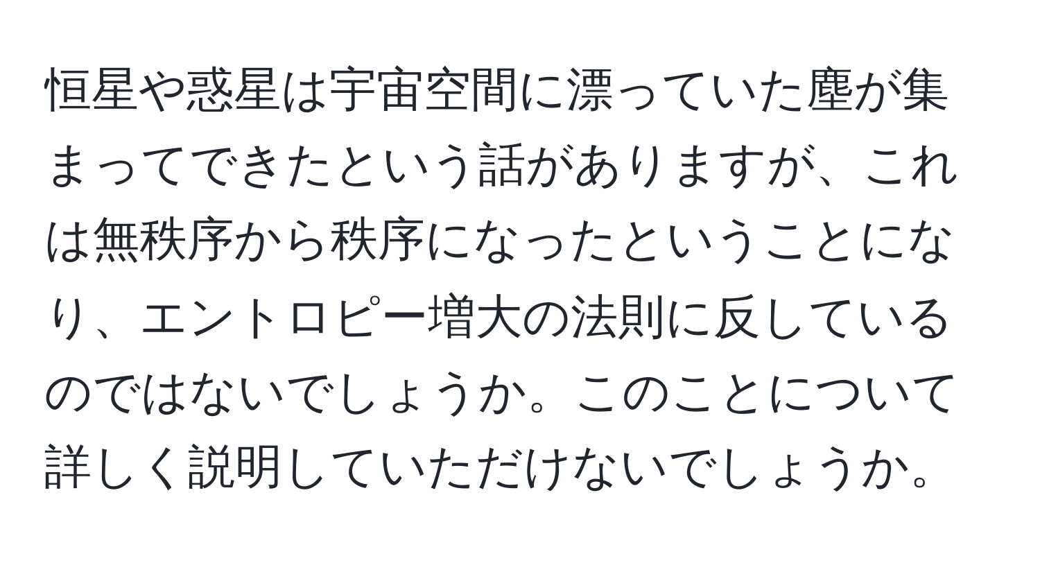 恒星や惑星は宇宙空間に漂っていた塵が集まってできたという話がありますが、これは無秩序から秩序になったということになり、エントロピー増大の法則に反しているのではないでしょうか。このことについて詳しく説明していただけないでしょうか。