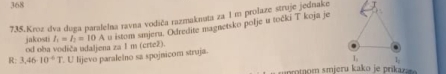 368 
735.Kroz dva duga paralelna ravna vodiča razmaknata za I m prolaze struje jednake 
jakosti od oba vodiča udaljena za 1 m (crtež). I_1=I_2=10A u istom smjeru. Odredite magnetsko polje u točki T koja je 
R: 3,46-10^(-6)T. U lijevo paralelno sa spojnicom struja.