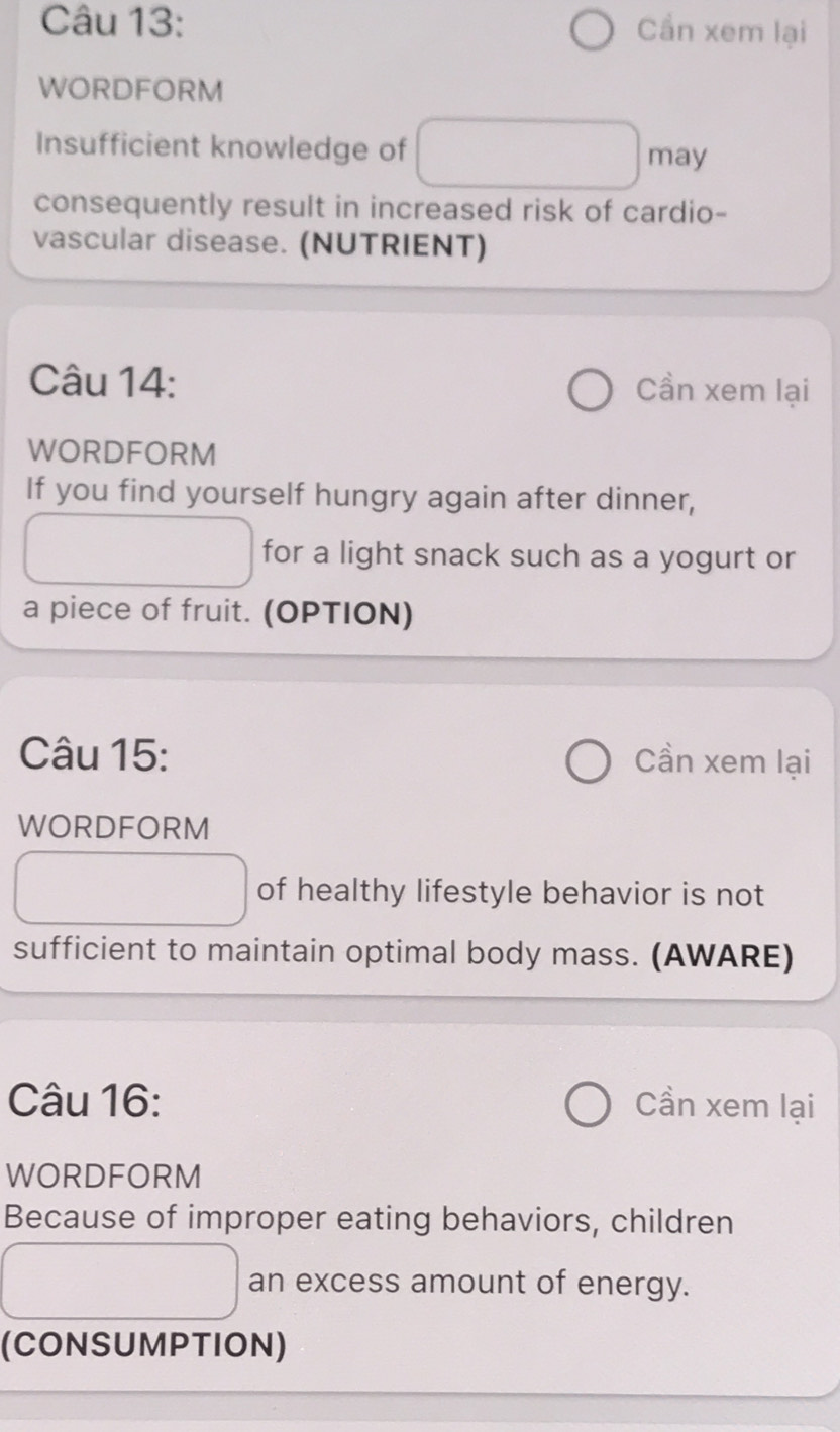 Cần xem lại 
WORDFORM 
Insufficient knowledge of 
may 
consequently result in increased risk of cardio- 
vascular disease. (NUTRIENT) 
Câu 14: Cần xem lại 
WORDFORM 
If you find yourself hungry again after dinner, 
for a light snack such as a yogurt or 
a piece of fruit. (OPTION) 
Câu 15: Cần xem lại 
WORDFORM 
of healthy lifestyle behavior is not 
sufficient to maintain optimal body mass. (AWARE) 
Câu 16: Cần xem lại 
WORDFORM 
Because of improper eating behaviors, children 
an excess amount of energy. 
(CONSUMPTION)