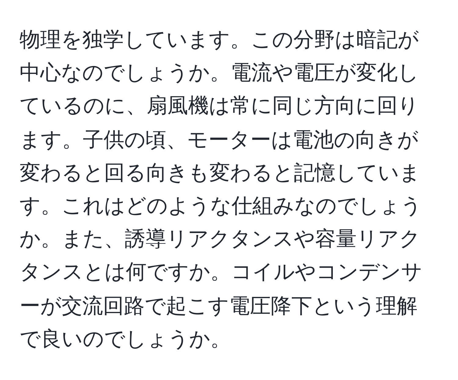 物理を独学しています。この分野は暗記が中心なのでしょうか。電流や電圧が変化しているのに、扇風機は常に同じ方向に回ります。子供の頃、モーターは電池の向きが変わると回る向きも変わると記憶しています。これはどのような仕組みなのでしょうか。また、誘導リアクタンスや容量リアクタンスとは何ですか。コイルやコンデンサーが交流回路で起こす電圧降下という理解で良いのでしょうか。