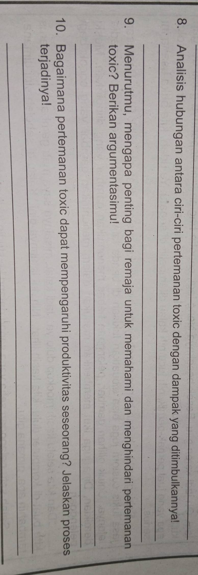 Analisis hubungan antara ciri-ciri pertemanan toxic dengan dampak yang ditimbulkannya! 
_ 
_ 
9. Menurutmu, mengapa penting bagi remaja untuk memahami dan menghindari pertemanan 
toxic? Berikan argumentasimu! 
_ 
_ 
10. Bagaimana pertemanan toxic dapat mempengaruhi produktivitas seseorang? Jelaskan proses 
_ 
terjadinya! 
_