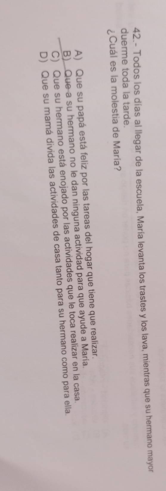 42.- Todos los días al llegar de la escuela, María levanta los trastes y los lava, mientras que su hermano mayor
duerme toda la tarde.
¿Cuál es la molestia de María?
A) Que su papá está feliz por las tareas del hogar que tiene que realizar.
B) Que a su hermano no le dan ninguna actividad para que ayude a María.
C) Que su hermano está enojado por las actividades que le toca realizar en la casa.
D) Que su mamá divida las actividades de casa tanto para su hermano como para ella.