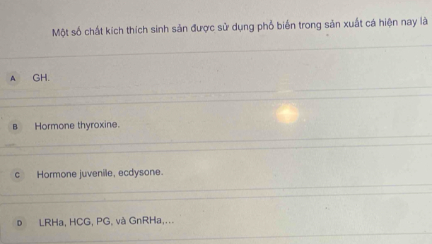 Một số chất kích thích sinh sản được sử dụng phổ biến trong sản xuất cá hiện nay là
A GH.
B Hormone thyroxine.
c Hormone juvenile, ecdysone.
D LRHa, HCG, PG, và GnRHa,...