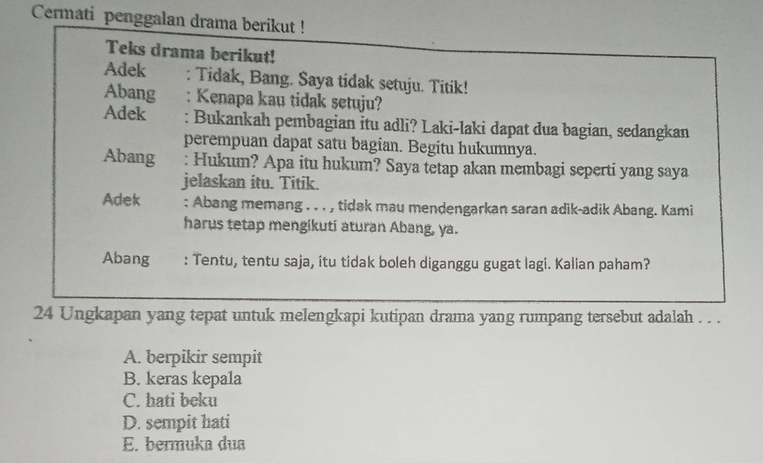 Cermati penggalan drama berikut !
Teks drama berikut!
Adek : Tidak, Bang. Saya tidak setuju. Titik!
Abang : Kenapa kau tidak setuju?
Adek : Bukankah pembagian itu adli? Laki-laki dapat dua bagian, sedangkan
perempuan dapat satu bagian. Begitu hukumnya.
Abang : Hukum? Apa itu hukum? Saya tetap akan membagi seperti yang saya
jelaskan itu. Titik.
Adek : Abang memang . . . , tidak mau mendengarkan saran adik-adik Abang. Kami
harus tetap mengikuti aturan Abang, ya.
Abang : Tentu, tentu saja, itu tidak boleh diganggu gugat lagi. Kalian paham?
24 Ungkapan yang tepat untuk melengkapi kutipan drama yang rumpang tersebut adalah . . .
A. berpikir sempit
B. keras kepala
C. hati beku
D. sempit hati
E. bermuka dua