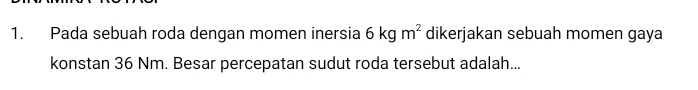 Pada sebuah roda dengan momen inersia 6kgm^2 dikerjakan sebuah momen gaya 
konstan 36 Nm. Besar percepatan sudut roda tersebut adalah...