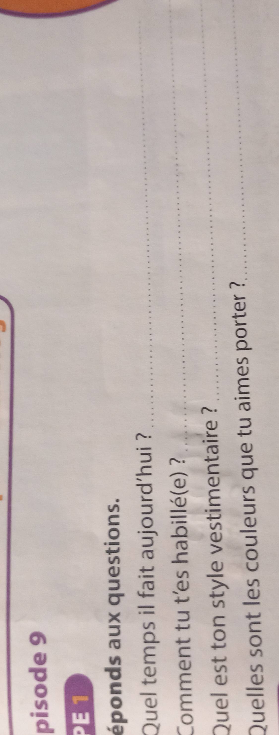 pisode 9 
PE 1 
éponds aux questions. 
Quel temps il fait aujourd'hui ? 
_ 
Comment tu t'es habillé(e) ? 
_ 
Quel est ton style vestimentaire ? 
_ 
Quelles sont les couleurs que tu aimes porter ?_