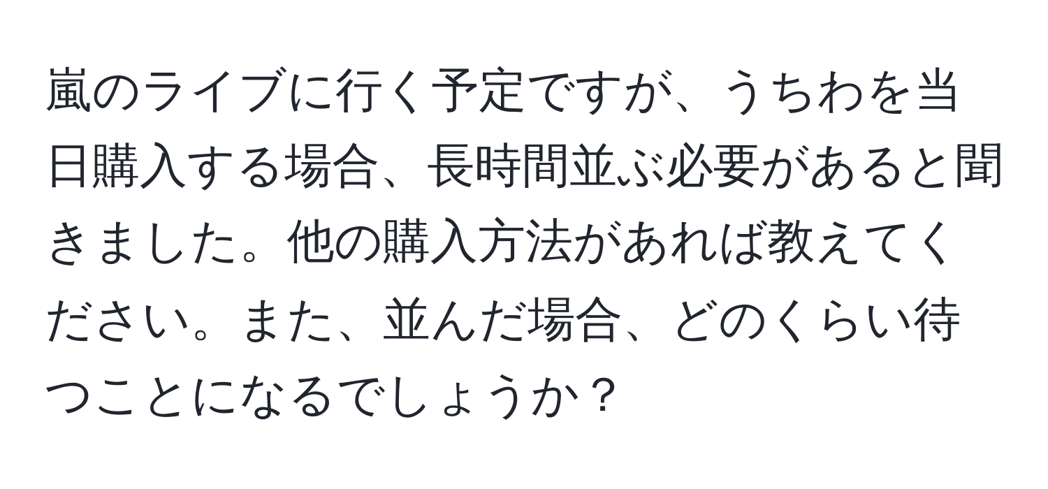 嵐のライブに行く予定ですが、うちわを当日購入する場合、長時間並ぶ必要があると聞きました。他の購入方法があれば教えてください。また、並んだ場合、どのくらい待つことになるでしょうか？