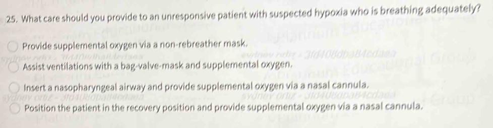 What care should you provide to an unresponsive patient with suspected hypoxia who is breathing adequately?
Provide supplemental oxygen via a non-rebreather mask.
Assist ventilations with a bag-valve-mask and supplemental oxygen.
Insert a nasopharyngeal airway and provide supplemental oxygen via a nasal cannula.
Position the patient in the recovery position and provide supplemental oxygen via a nasal cannula.