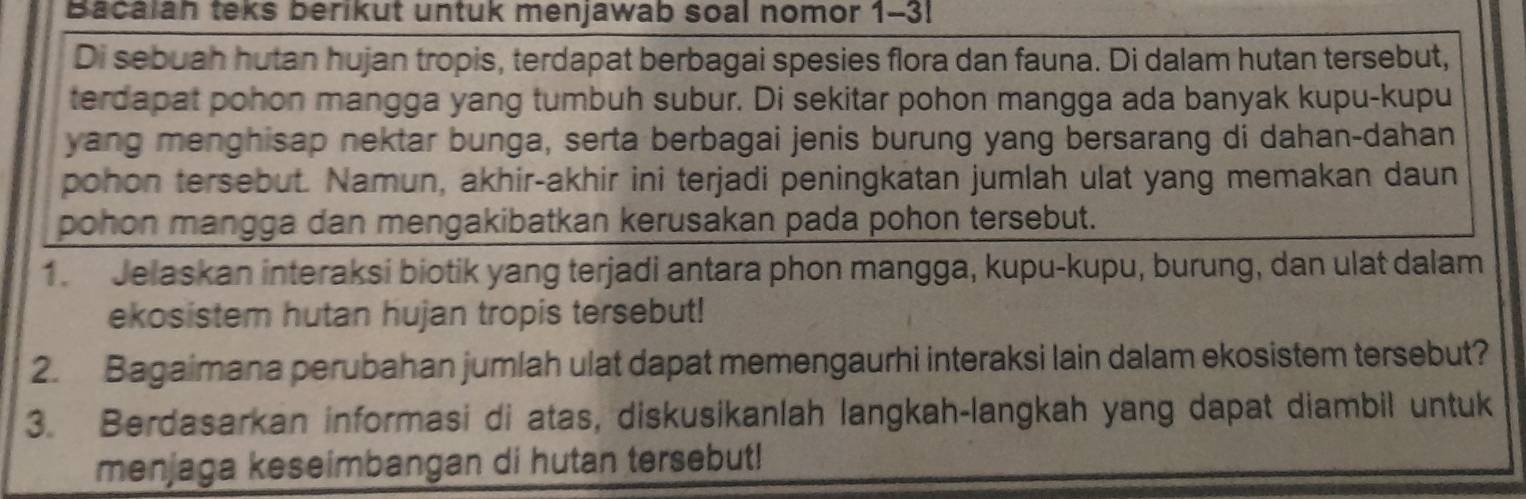 Bacalah teks berikut untuk menjawab soal nomor 1-3! 
Di sebuah hutan hujan tropis, terdapat berbagai spesies flora dan fauna. Di dalam hutan tersebut, 
terdapat pohon mangga yang tumbuh subur. Di sekitar pohon mangga ada banyak kupu-kupu 
yang menghisap nektar bunga, serta berbagai jenis burung yang bersarang di dahan-dahan 
pohon tersebut. Namun, akhir-akhir ini terjadi peningkatan jumlah ulat yang memakan daun 
pohon mangga dan mengakibatkan kerusakan pada pohon tersebut. 
1. Jelaskan interaksi biotik yang terjadi antara phon mangga, kupu-kupu, burung, dan ulat dalam 
ekosistem hutan hujan tropis tersebut! 
2. Bagaimana perubahan jumlah ulat dapat memengaurhi interaksi lain dalam ekosistem tersebut? 
3. Berdasarkan informasi di atas, diskusikanlah langkah-langkah yang dapat diambil untuk 
menjaga keseimbangan di hutan tersebut!