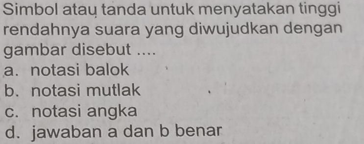 Simbol ataų tanda untuk menyatakan tinggi
rendahnya suara yang diwujudkan dengan
gambar disebut ....
a. notasi balok
b.notasi mutlak
c. notasi angka
d. jawaban a dan b benar