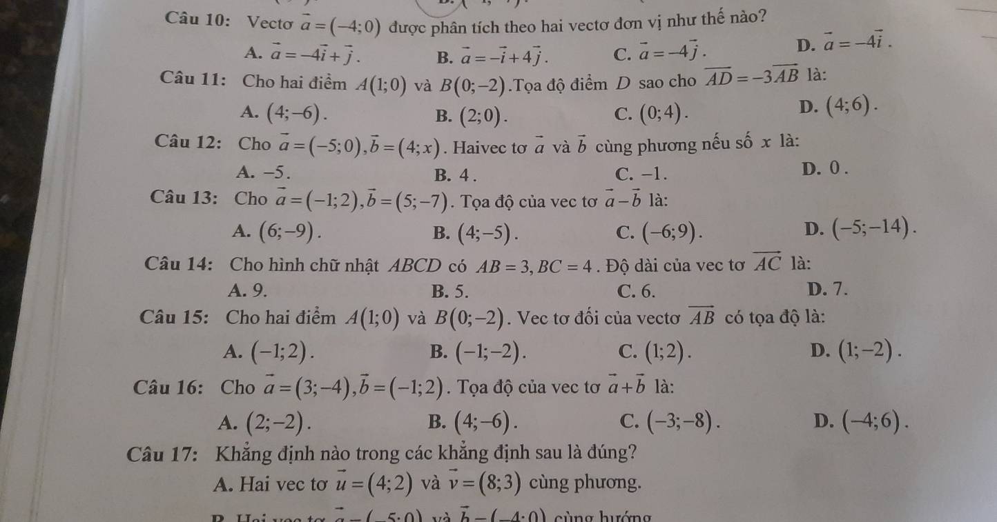 Vectơ vector a=(-4;0) được phân tích theo hai vectơ đơn vị như thế nào?
A. vector a=-4vector i+vector j. B. vector a=-vector i+4vector j. C. vector a=-4vector j.
D. vector a=-4vector i.
Câu 11: Cho hai điểm A(1;0) và B(0;-2).Tọa độ điểm D sao cho vector AD=-3vector AB là:
A. (4;-6). B. (2;0). C. (0;4).
D. (4;6).
Câu 12: Cho vector a=(-5;0),vector b=(4;x). Haivec tơ vector a và vector b cùng phương nếu số x là:
A. −5. B. 4 . C. -1. D. 0 .
Câu 13: Cho vector a=(-1;2),vector b=(5;-7). Tọa độ của vec tơ vector a-vector b là:
A. (6;-9). B. (4;-5). C. (-6;9). D. (-5;-14).
Câu 14: Cho hình chữ nhật ABCD có AB=3,BC=4.  Độ dài của vec tơ vector AC là:
A. 9. B. 5. C. 6. D. 7.
Câu 15: Cho hai điểm A(1;0) và B(0;-2). Vec tơ đối của vectơ vector AB có tọa độ là:
A. (-1;2). B. (-1;-2). C. (1;2). D. (1;-2).
Câu 16: Cho vector a=(3;-4),vector b=(-1;2) Tọa độ của vec tơ vector a+vector b là:
A. (2;-2). B. (4;-6). C. (-3;-8). D. (-4;6).
Câu 17: Khẳng định nào trong các khẳng định sau là đúng?
A. Hai vec tơ vector u=(4;2) và vector v=(8;3) cùng phương.
(-5· 0) và vector b-(-4· 0) cùng hướng