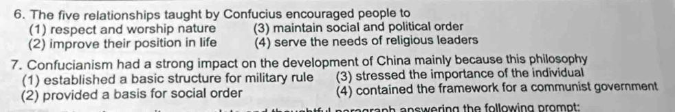 The five relationships taught by Confucius encouraged people to
(1) respect and worship nature (3) maintain social and political order
(2) improve their position in life (4) serve the needs of religious leaders
7. Confucianism had a strong impact on the development of China mainly because this philosophy
(1) established a basic structure for military rule (3) stressed the importance of the individual
(2) provided a basis for social order (4) contained the framework for a communist government
araph answering the following prompt: