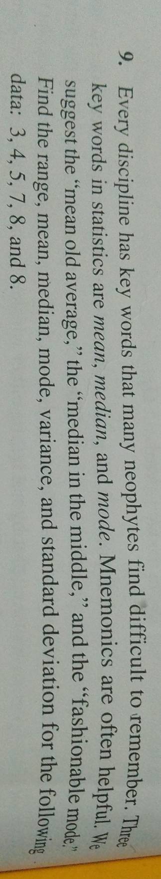 Every discipline has key words that many neophytes find difficult to remember. Three 
key words in statistics are mean, median, and mode. Mnemonics are often helpful. We 
suggest the “mean old average,” the “median in the middle,” and the “fashionable mode” 
Find the range, mean, median, mode, variance, and standard deviation for the following . 
data: 3, 4, 5, 7, 8, and 8.