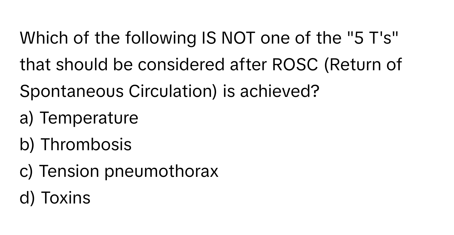 Which of the following IS NOT one of the "5 T's" that should be considered after ROSC (Return of Spontaneous Circulation) is achieved?

a) Temperature 
b) Thrombosis 
c) Tension pneumothorax 
d) Toxins