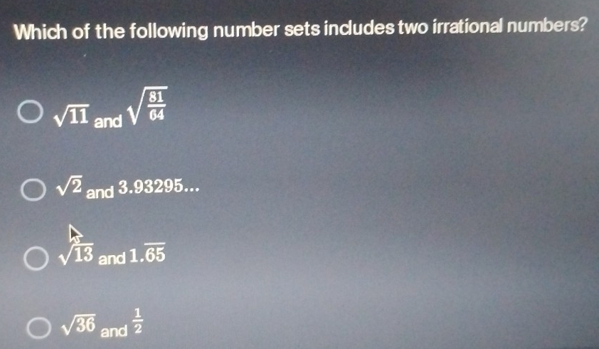 Which of the following number sets includes two irrational numbers?
sqrt(11) and sqrt(frac 81)64
sqrt(2) and 3.93295...
sqrt(13) and 1.overline 65
sqrt(36) and  1/2 