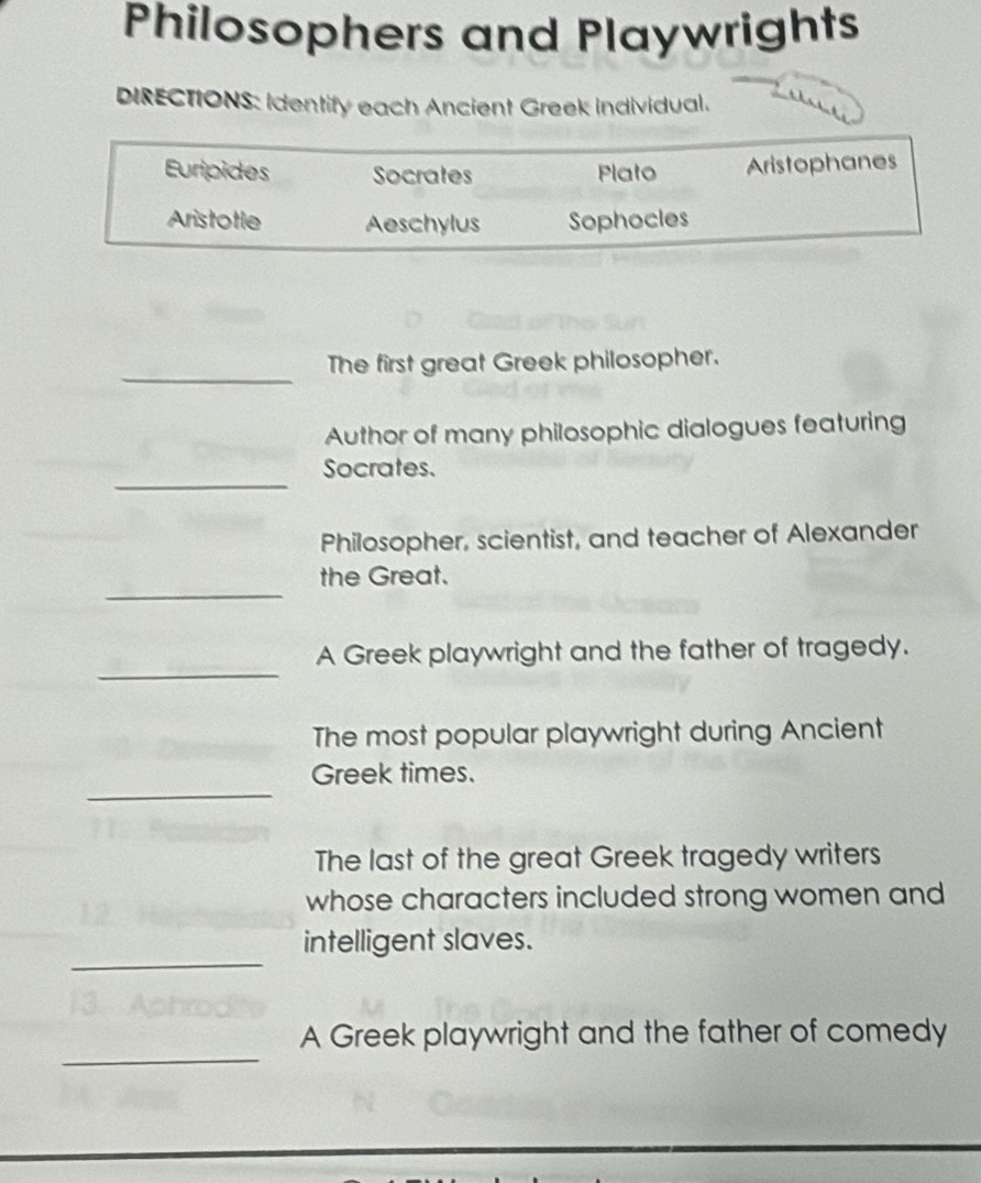 Philosophers and Playwrights 
DIRECTIONS: Identify each Ancient Greek individual. 
Euripides Socrates Plato Aristophanes 
Aristotle Aeschylus Sophocles 
_ 
The first great Greek philosopher. 
Author of many philosophic dialogues featuring 
_ 
Socrates. 
Philosopher, scientist, and teacher of Alexander 
_ 
the Great. 
_ 
A Greek playwright and the father of tragedy. 
The most popular playwright during Ancient 
_ 
Greek times. 
The last of the great Greek tragedy writers 
whose characters included strong women and 
_ 
intelligent slaves. 
_ 
A Greek playwright and the father of comedy