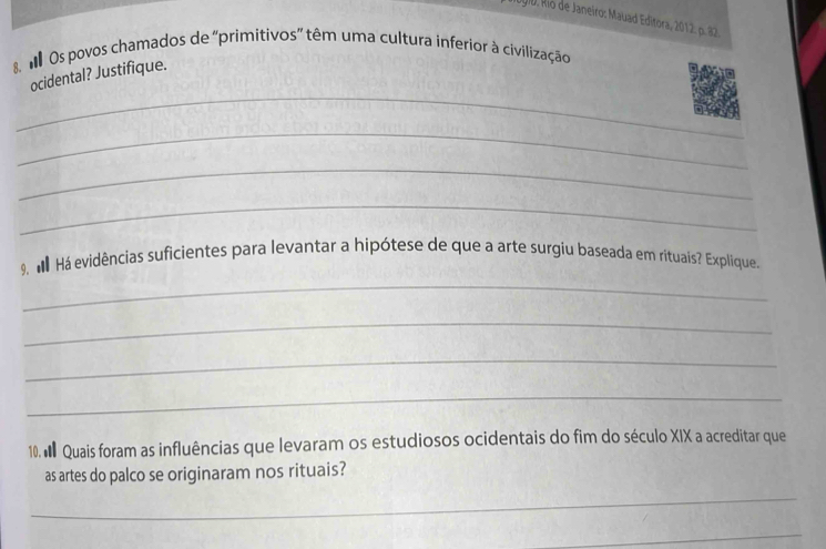 1 0 i0. Rio de Janeiro: Mauad Editora, 2012: p. 
M Os povos chamados de ''primitivos' têm uma cultura inferior à civilização 
_ 
ocidental? Justifique. 
_ 
_ 
_ 
_ 
9 M Há evidências suficientes para levantar a hipótese de que a arte surgiu baseada em rituaís? Explique. 
_ 
_ 
_ 
10. M Quais foram as influências que levaram os estudiosos ocidentais do fim do século XIX a acreditar que 
as artes do palco se originaram nos rituais? 
_ 
_