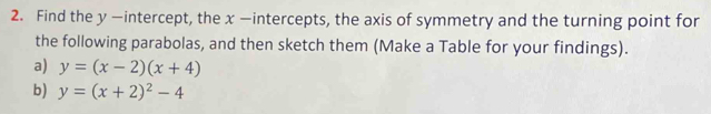 Find the y —intercept, the x —intercepts, the axis of symmetry and the turning point for
the following parabolas, and then sketch them (Make a Table for your findings).
a) y=(x-2)(x+4)
b) y=(x+2)^2-4