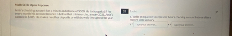 Math Skills Open Reponse 
Amir's checking account has a minimum balance of $500. He is charged a $7 fee 26 1 point 
every month his account balance is below that minimum. In January 2021, Amir's 
balance is $385. He makes no other deposits or withdrawals throughout the year. months since January. a. Write an equation to represent Amir's checking account balance after x
y= type your answer.. × + type your answer.