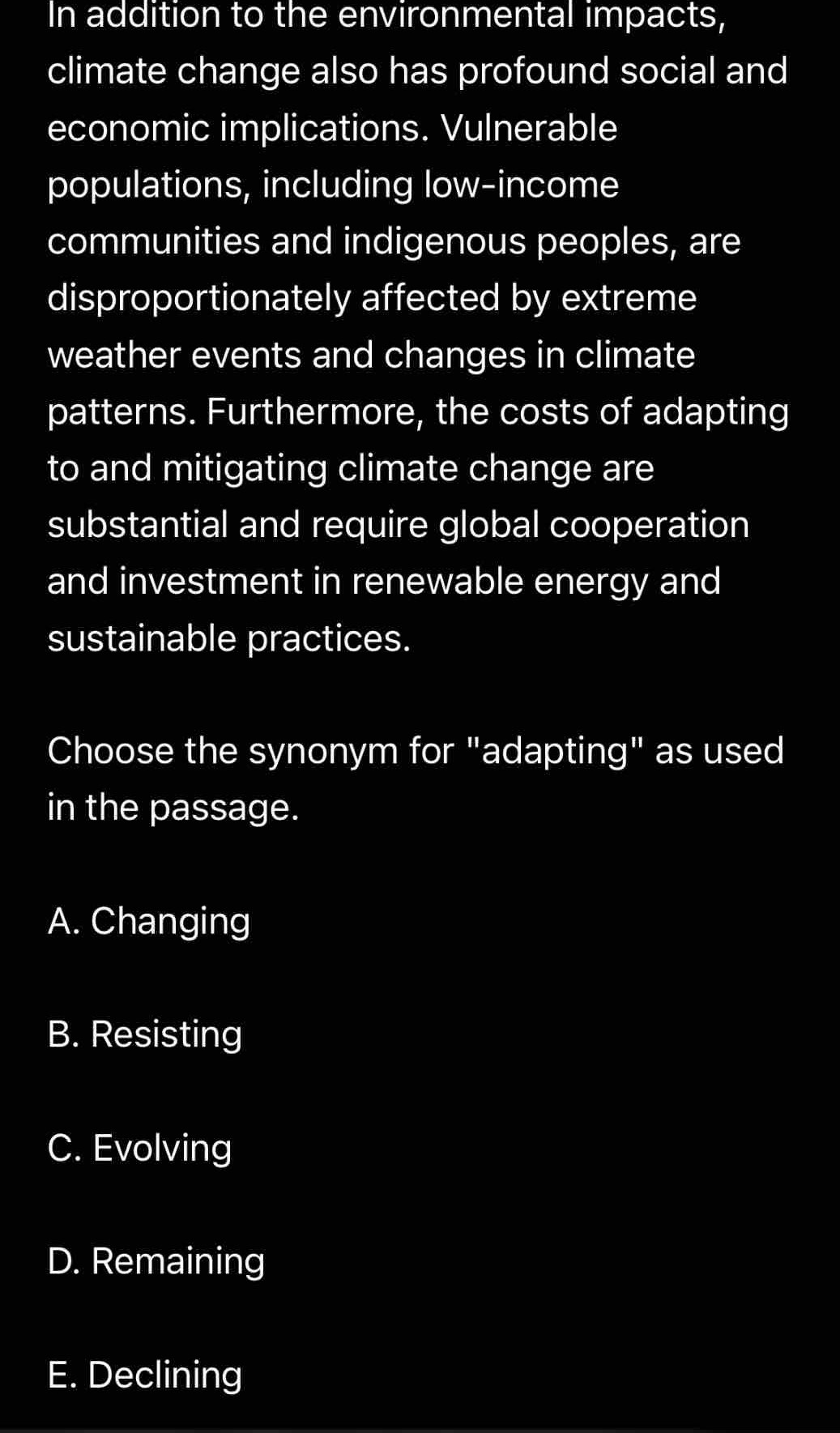 In addition to the environmental impacts,
climate change also has profound social and
economic implications. Vulnerable
populations, including low-income
communities and indigenous peoples, are
disproportionately affected by extreme
weather events and changes in climate
patterns. Furthermore, the costs of adapting
to and mitigating climate change are
substantial and require global cooperation
and investment in renewable energy and
sustainable practices.
Choose the synonym for "adapting" as used
in the passage.
A. Changing
B. Resisting
C. Evolving
D. Remaining
E. Declining