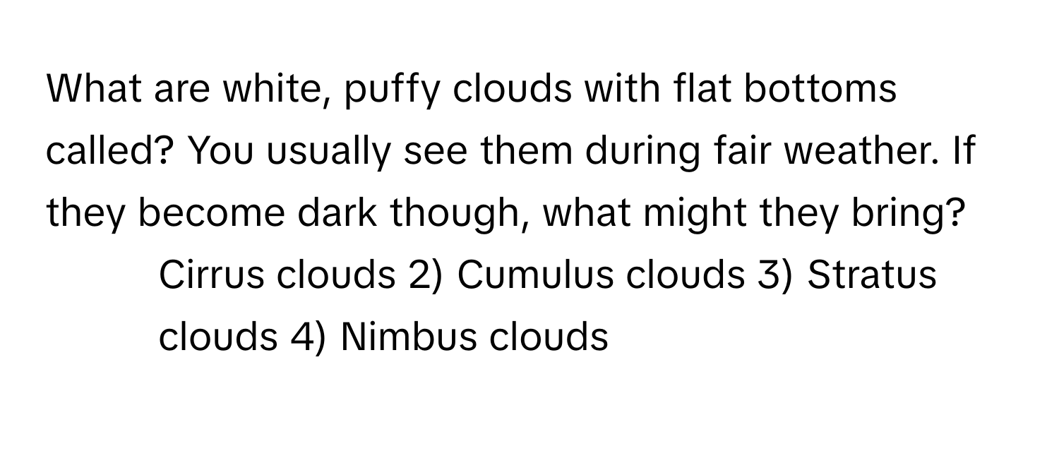 What are white, puffy clouds with flat bottoms called? You usually see them during fair weather. If they become dark though, what might they bring?

1) Cirrus clouds 2) Cumulus clouds 3) Stratus clouds 4) Nimbus clouds