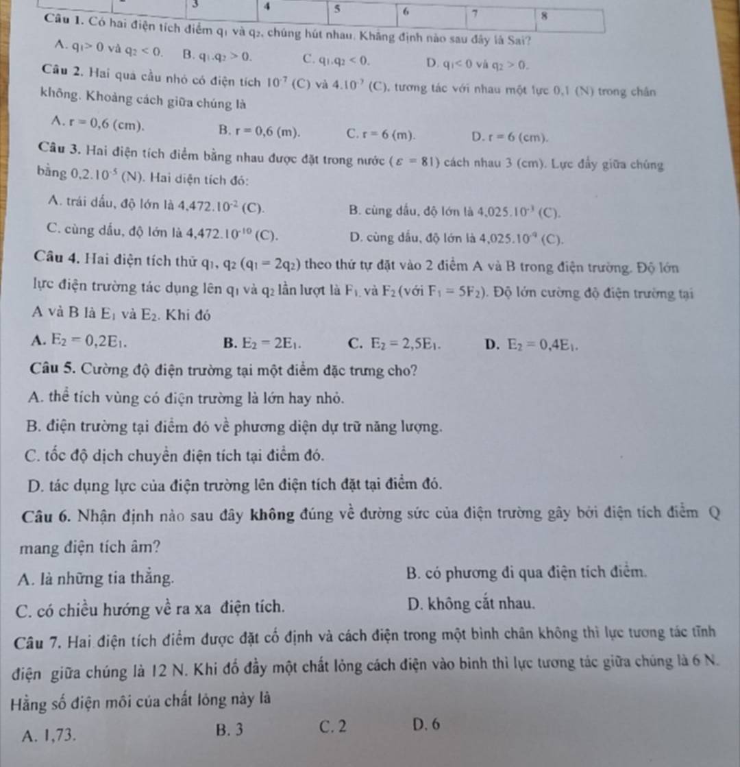 A. q_1>0 và q_2<0. B. q_1.q_2>0. C. q_1.q_2<0. D. q_1<0</tex> và q_2>0.
Cầu 2. Hai quá cầu nhỏ có điện tích 10^(-7) (C) va4.10^(-7)(C) , tương tác với nhau một lực 0,1 (N) trong chân
không. Khoảng cách giữa chúng là
A. r=0,6(cm).
B. r=0,6(m). C. r=6(m). D. r=6(cm).
Câu 3. Hai điện tích điểm bằng nhau được đặt trong nước (varepsilon =81) cách nhau 3 (cm). Lực đầy giữa chúng
bàng 0,2.10^(-5)(N). Hai diện tích đó:
A. trái dấu, độ lớn là 4,472.10^(-2)(C).
B. cùng dấu, độ lớn là 4,025.10^(-3)(C)
C. cùng dấu, độ lớn là 4,472.10^(-10)(C). D. cùng dấu, độ lớn là 4,025.10^(-9)(C).
Câu 4. Hai điện tích thử q_1,q_2(q_1=2q_2) theo thứ tự đặt vào 2 điểm A và B trong điện trường. Độ lớn
lực điện trường tác dụng lên q1 và q2 lần lượt là F_1 và F_2 (với F_1=5F_2). Độ lớn cường độ điện trường tại
A và B là E_1 và E_2. Khi đó
A. E_2=0,2E_1. B. E_2=2E_1. C. E_2=2,5E_1. D. E_2=0,4E_1.
Câu 5. Cường độ điện trường tại một diểm đặc trưng cho?
A. thể tích vùng có điện trường là lớn hay nhỏ.
B. điện trường tại điểm đó về phương diện dự trữ năng lượng.
C. tốc độ dịch chuyền điện tích tại điểm đó.
D. tác dụng lực của điện trường lên điện tích đặt tại điểm đó.
Câu 6. Nhận định nào sau đây không đúng về đường sức của điện trường gây bởi điện tích điểm Q
mang điện tích âm?
A. là những tia thẳng. B. có phương đi qua điện tích điểm.
C. có chiều hướng về ra xa điện tích. D. không cắt nhau.
Câu 7. Hai điện tích điểm được đặt cố định và cách điện trong một bình chân không thì lực tương tác tĩnh
điện giữa chúng là 12 N. Khi đổ đầy một chất lỏng cách điện vào binh thì lực tương tác giữa chúng là 6 N.
Hằng số điện môi của chất lóng này là
A. 1,73. B. 3
C. 2 D. 6