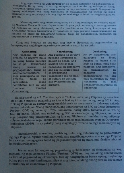 Ang pag-usbong ng Outsourcing ay isa sa mga katangian ng globalsasyon sa
ekonomiya. Ito ay isang paraan ng kompanya na kumuha ng serbisyo sa ibang
kompanya upang gawin ang isang gawain na may kaukulang bayad. Ginagawa ito
upang makatipid ang isang kompanya at mapagtuunan ng pansin ng isang 
gastos. kompanya ang sa palagay nila ang higit na mahalaga at hindi na magdadagdag ng
Maaaring uriin ang outsourcing batay sa uri ng ibinibigay na serbisyo tulad
ng Busíness Process Outsourcing na tumutukoy sa pagkontratang anumang proseso
ng negosyo sa isang third-party service provider o sa ibang kompanya at ang 
Knowledge Process Outsourcing ay nakatuon sa mga gawaing nangangailangan ng
mataas na antas ng kaalamang teknikal tulad ng pananaliksik, pagsusuri ng
impormasyon at serbisyong legal.
Kung ang batayan sa pag-uuri ang layo o distansya na pagmumulan ng
kompanyang nagbibigay ng serbisyo o produkto mauri ito sa tatlo:
Sa pag-aaral ng A.T. The Kearney's at Tholons Index, ang Pilipinas ay nasa ika-
10 at ika-5 puwesto pagdating sa kita at laki ng idustriya noong taong 2019. Ang
BPO ng Pilipinas ay patuloy pang lumalaki mula ng magsimula ito dalawang dekada
na ang nakalilipas. Noong taong 2000, ang kontribusyon ng BPO sa Gross Domenstic
Product (GDP) ng bansa ay 0.75%. Samantala, noong 2016, tumalon ito sa 7% ng
GDP ng bansa. Malaki ang naitulong ng BPO sa ekonomiya ng Pilipinas, isa ito sa
mga pangunahing pinagmumulan ng kita ng Pilipinas at lumikha ito ng milyong-
milyong trabaho sa mga Pilipino partikular na sa mga kabataan ayon sa Outsource-
Philippines (2019). Ito ay patuloy pang magbibigay trabaho sa mga mamamayan ng
Pilipinas.
Samakatuwid, maraming positibong dulot ang outsourcing sa pamumuhay
ng mga Pilipino. Ngunit hindi mawawala ang negatibong epekto nito sa mga Pilipino
lalo sa mga manggagawa tulad ng pagsasakatuparan ng mura and flexible labor at
kontraktuwalisasyon.
Isa sa mga katangian ng pag-usbong globalisasyon sa ekonomiya ay ang
pagdami ng mga Overseas Filipino Wrokers (OFW) na may malaking kontribusyon
sa kita at pag-unlad ng ekonomiya. Sila ay nangingibang bansa upang maghanap
buhay para sa kani-kanilang pamilya at ang ipinapadalang nilang pera ay isa sa mga
bumubuhay sa ekonomiya ng Pilipinas.