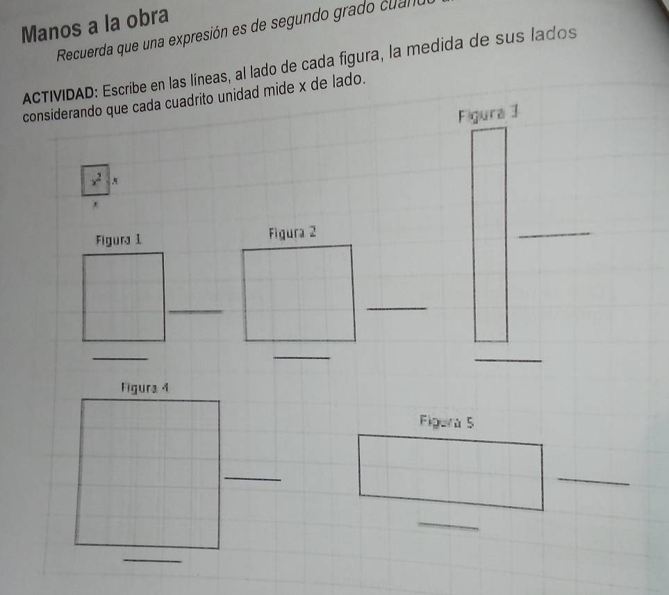 Manos a la obra 
Recuerda que una expresión es de segundo grado cuano 
ACTIVIDAD: Escribe en las líneas, al lado de cada figura, la medida de sus lados 
considerando que cada cuadrito unidad mide x de lado. 
Figura 1
x^2. 
Figura 1 Figura 2 
_ 
_ 
_ 
_ 
_ 
_ 
Figura 4 
Figera 5 
_ 
_ 
_ 
_