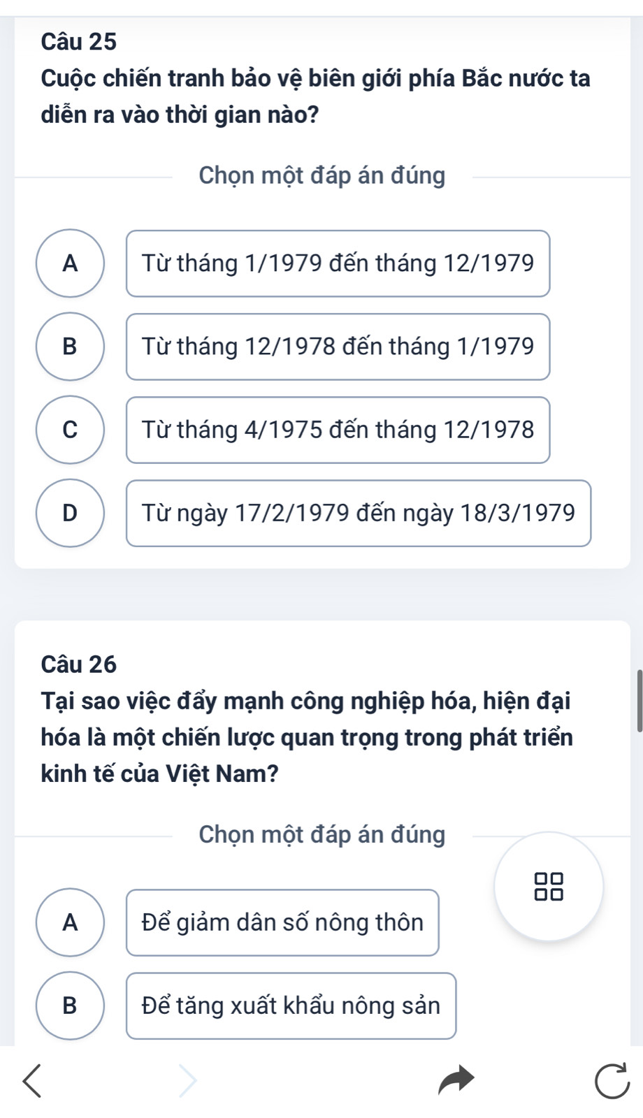 Cuộc chiến tranh bảo vệ biên giới phía Bắc nước ta
diễn ra vào thời gian nào?
Chọn một đáp án đúng
A Từ tháng 1/1979 đến tháng 12/1979
B Từ tháng 12/1978 đến tháng 1/1979
C Từ tháng 4/1975 đến tháng 12/1978
D Từ ngày 17/2/1979 đến ngày 18/3/1979
Câu 26
Tại sao việc đẩy mạnh công nghiệp hóa, hiện đại
hóa là một chiến lược quan trọng trong phát triển
kinh tế của Việt Nam?
Chọn một đáp án đúng
A Để giảm dân số nông thôn
B Để tăng xuất khẩu nông sản