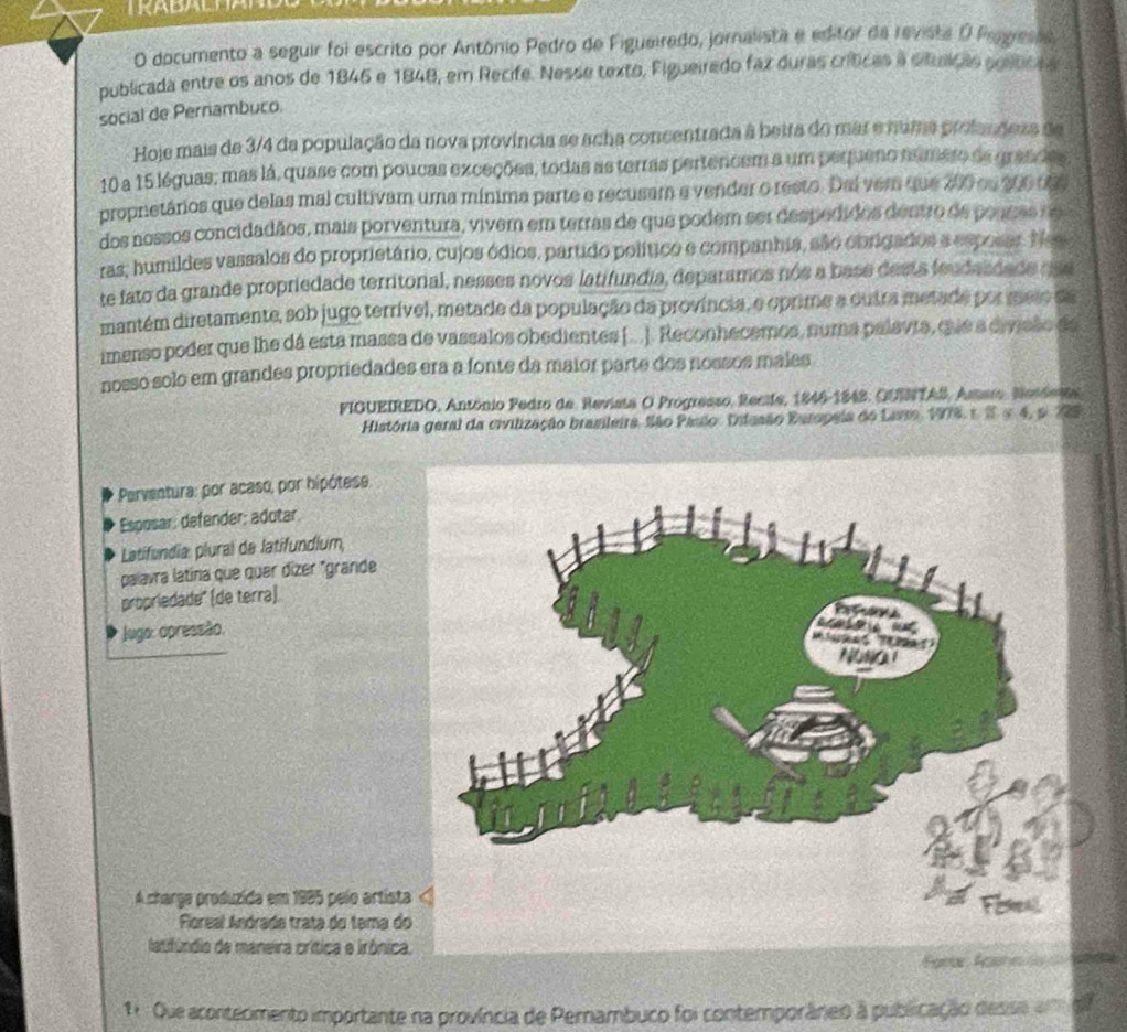 documento a seguir foi escrito por Antônio Pedro de Figueiredo, jornalista e editor da revista O Pegeses,
publicada entre os anos de 1846 e 1848, em Recife. Nesse texto, Figueirado faz duras críticas a situniçãs soítica a
social de Pernambuco.
Hoje mais de 3/4 da população da nova província se acha concentrada à beira do mar e núma profandeza de
10 a 15 léguas; mas lá, quase com poucas exceções, todas as terras pertencem a um pequeno numero de grandas
propnetários que delas mal cultivam uma mínima parte e recusam e vender o resto. Dai vem que 200 os 200 00
dos nossos concidadãos, mais porventura, vivem em terras de que podem ser despedidos dentro de pouses ne
ras, humildes vassalos do proprietário, cujos ódios, partido político e companhia, são cbrigados a esposar. N
te fato da grande propriedade territorial, nesses novos latifundia, deparamos nós a base desta feudasdade dse
mantém diretamente, sob jugo terrível, metade da população da província, e oprime a outra metade por meio da
imenso poder que lhe dá esta massa de vassalos obedientes [...]. Reconhecemos, numa palavia, quie a divsão de
nosso solo em grandes propriedades era a fonte da maior parte dos nossos males
FIGUEIREDO, António Pedro de. Revista O Progresso, Recife, 1846-1848. QUENTAS, Astaro, Nordena
História geral da civilização brasileira. São Pasão. Dilusão Europeia do Lavr, 1976 1. S.5 4, p. 729
Perventura: por acaso, por hipótese
Esposar: defender: adutar
Latifundia: plural de latifundium,
palavra latína que quer dízer "grande
propriedade" (de terra)
* Jugo: opressão.
A charge produzida em 1985 pelo artist
Floreal Andrada trata do tema d
latifúndio de maneira crítica e irónica.
1. Que acontecmento importante na província de Pernambuco foi contemporâneo à publicação desso ade
