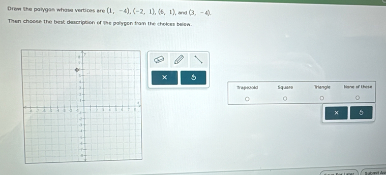 Draw the polygon whose vertices are (1,-4), (-2,1), (6,1) , and (3,-4). 
Then choose the best description of the polygon from the choices below.
× 5
Trapezold Square Triangle None of these
×
Submit As