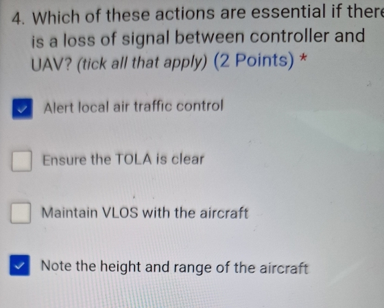 Which of these actions are essential if there
is a loss of signal between controller and
UAV? (tick all that apply) (2 Points)*
Alert local air traffic control
Ensure the TOLA is clear
Maintain VLOS with the aircraft
Note the height and range of the aircraft