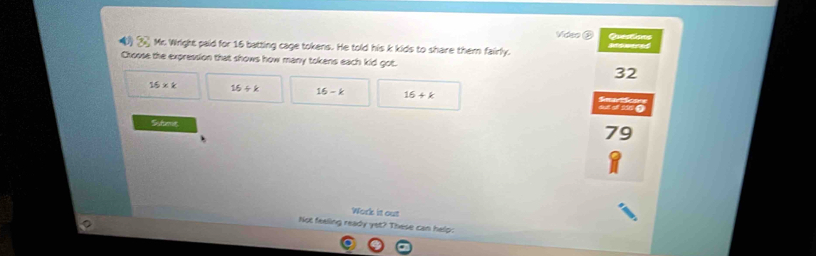 Video ② Questions
( __ Mc. Wright paid for 16 batting cage tokens. He told his k kids to share them fairly.
Choose the expression that shows how many tokens each kid got.
32
15* k 16/ k 16-k 16+k

du of 206 Q
Sstome
79
Work it ous
Not feeling ready yet? These can help: