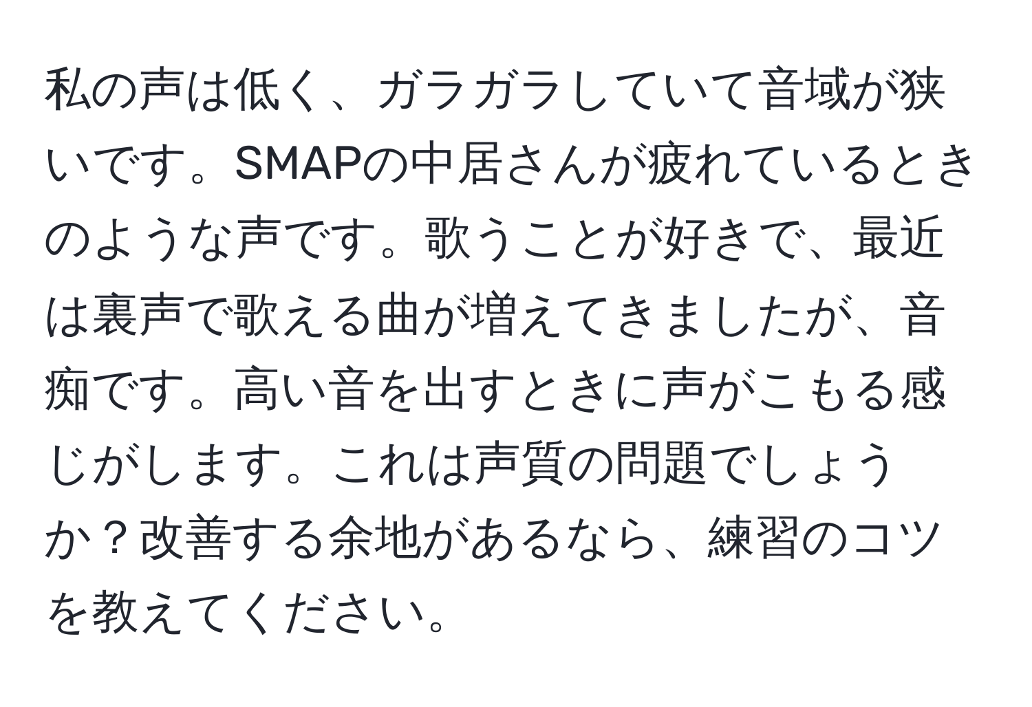 私の声は低く、ガラガラしていて音域が狭いです。SMAPの中居さんが疲れているときのような声です。歌うことが好きで、最近は裏声で歌える曲が増えてきましたが、音痴です。高い音を出すときに声がこもる感じがします。これは声質の問題でしょうか？改善する余地があるなら、練習のコツを教えてください。