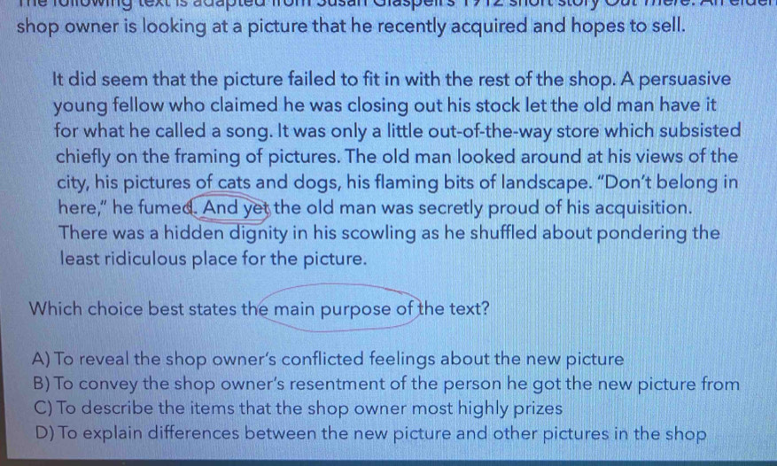 Te following text is adapted from susan Glaspen
shop owner is looking at a picture that he recently acquired and hopes to sell.
It did seem that the picture failed to fit in with the rest of the shop. A persuasive
young fellow who claimed he was closing out his stock let the old man have it
for what he called a song. It was only a little out-of-the-way store which subsisted
chiefly on the framing of pictures. The old man looked around at his views of the
city, his pictures of cats and dogs, his flaming bits of landscape. “Don’t belong in
here,” he fumed. And yet the old man was secretly proud of his acquisition.
There was a hidden dignity in his scowling as he shuffled about pondering the
least ridiculous place for the picture.
Which choice best states the main purpose of the text?
A) To reveal the shop owner’s conflicted feelings about the new picture
B) To convey the shop owner’s resentment of the person he got the new picture from
C) To describe the items that the shop owner most highly prizes
D) To explain differences between the new picture and other pictures in the shop