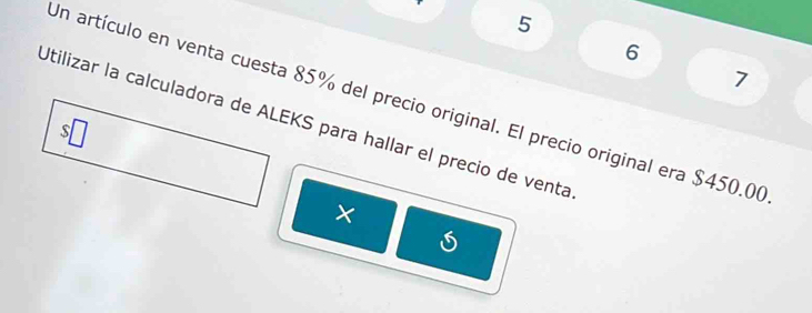 5 
6 
7 
Un artículo en venta cuesta 85% del precio original. El precio original era $450.00
Utilizar la calculadora de ALEKS para hallar el precio de venta