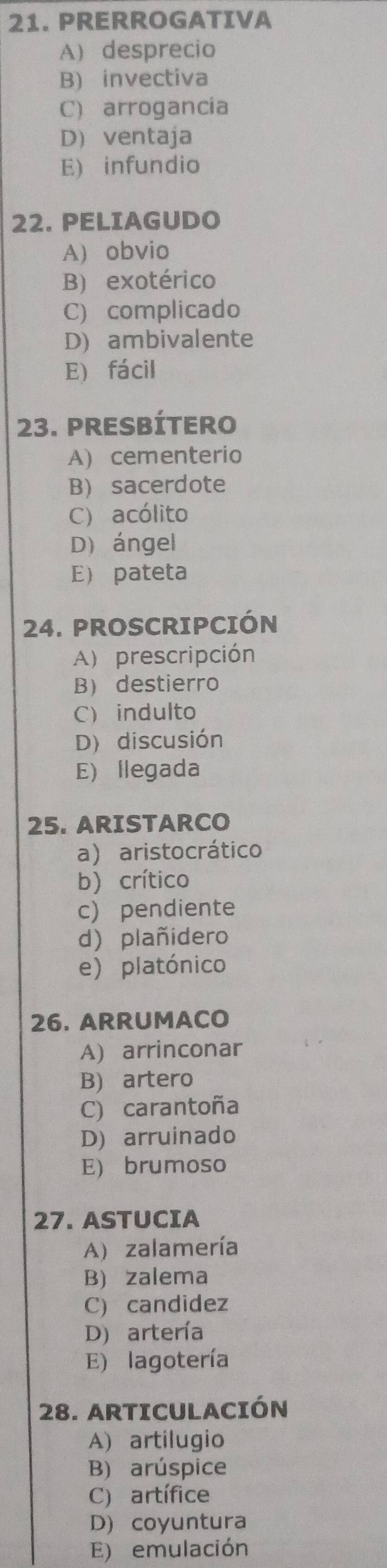 PRERROGATIVA
A) desprecio
B) invectiva
C) arrogancia
D) ventaja
E) infundio
22. PELIAGUDO
A) obvio
B) exotérico
C) complicado
D) ambivalente
E) fácil
23. PREsbÍtero
A) cementerio
B) sacerdote
C) acólito
D) ángel
E pateta
24. PROSCRIPCIÓN
A) prescripción
B destierro
C indulto
D) discusión
E) llegada
25. ARISTARCO
a) aristocrático
b) crítico
c) pendiente
d) plañidero
e) platónico
26. ARRUMACO
A) arrinconar
B) artero
C) carantoña
D) arruinado
E) brumoso
27. ASTUCIA
A) zalamería
B) zalema
C) candidez
D) artería
E) lagotería
28. ARTICULACIÓN
A) artilugio
B) arúspice
C) artífice
D) coyuntura
E) emulación